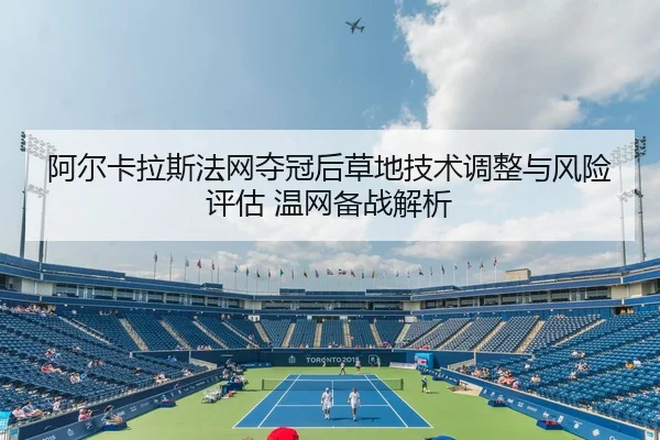 阿尔卡拉斯法网夺冠后草地技术调整与风险评估 温网备战解析
